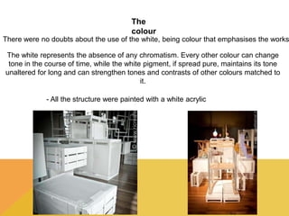 The 
colour 
There were no doubts about the use of the white, being colour that emphasises the works 
The white represents the absence of any chromatism. Every other colour can change 
tone in the course of time, while the white pigment, if spread pure, maintains its tone 
unaltered for long and can strengthen tones and contrasts of other colours matched to 
it. 
- All the structure were painted with a white acrylic 
 