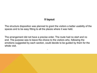 Il layout 
The structure disposition was planned to grant the visitors a better usability of the 
spaces and to be easy fitting to all the places where it was held. 
The arrangement did not have a precise order. The route had no start and no 
end. The purpose was to leave the choice to the visitors who, following the 
emotions suggested by each section, could decide to be guided by them for the 
whole visit. 
. 
 