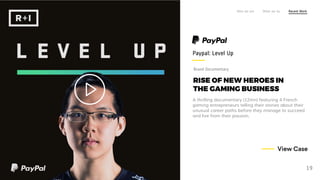 RISE OF NEW HEROES IN
THE GAMING BUSINESS
A thrilling documentary (12mn) featuring 4 French
gaming entrepreneurs telling their stories about their
unusual career paths before they manage to succeed
and live from their passion.
Paypal: Level Up
Who we are What we do Recent Work
19
View Case
Brand Documentary
 