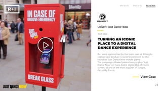 TURNING AN ICONIC
PLACE TO A DIGITAL
DANCE EXPERIENCE
R+I were approached by the team over at Biborg to
capture and produce a social experiment for the
launch of Just Dance Now mobile game.
The campaign allowed pedestrians to play ‘Just
Dance Now’ on Coca-Cola’s digital Out-of-Home
screen, at one of the most squares in Europe,
Piccadilly Circus.
Ubisoft: Just Dance Now
Who we are What we do Recent Work
23
View Case
Viral video
 