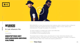 IDENTIFYING KEY
INFLUENCERS DRIVING
CULTURE
INFLUENCERS is a short documentary that explores what it means to be an influencer
and how trends and creativity become contagious today in music, fashion and
entertainment. Through this project, R+I aimed to:
.To share insights on modern pop culture and millennials
.To engage audience in a fashion way
.To innovate on the storytelling format
The project had six million views, was featured on major influential websites and
reviewed by Forbes, Huffington Post, Fast Company, Hypebeast, Complex, Contagious,
PSFK and many other mass media and industry publications.
R+I Lab: Influencers Film
WhoweareWhatwedoRecentWork
25View Case
Documentary
 