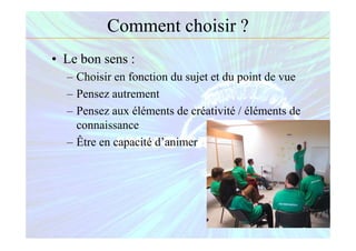 Comment choisir ?
• Le bon sens :
– Choisir en fonction du sujet et du point de vue
– Pensez autrement
– Pensez aux éléments de créativité / éléments de
connaissance
– Être en capacité d’animer
 