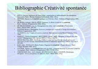 Bibliographie Créativité spontanée
• BOLY, Vincent, Ingénierie de l'innovation : organisation et méthodologies des entreprises
innovantes, Paris : Hermes Sciences Publications 2004, 188 p.
• BOTTON, Marcel, La Créativité appliquée en 50 fiches, Paris : Editions d'Organisation 1995,
130 p.
• DE BONO, Edward ; NICOLAÏEFF, Laurence, La Boîte à outils de la créativité,
Paris : Editions d'Organisation 2004, 452 p.
• DE BRABANDERE, Luc, Le Management des idées : de la créativité à l'innovation
Paris : Dunod 2002, XII-243.
• FUSTIER Michel et Bernadette, Exercices pratiques de créativité à l’usage du formateur,
Edition d’organisation, 2001.
• GUTERN G., Les 7 règles d’or de la créativité, Maxima Laurent du Mesnil Editions, Paris,
1999.
• HAQUET, Charles-Emmanuel ; BOUYSSOU, Julien ; MIEL, Morgane, Comment être plus
créatif ? Management 2005, Janvier 2005, n° 116, p. 36-[59].
• HSIAO Shih Wen, HOU Tyh Rong, (2004), a creativity based design design process for
innovative product design, International journal of industrial ergonomics, volume 34, issue 5,
421-443.
• KAO, John ; PAVILLET, Marie-France, Organiser la créativité : l'Esprit du jazz, Paris :
Village Mondial 1998, 192 p.
• LITTNER, Thierry, La Créativité dans tous ses états : comment favoriser le potentiel créatif de
vos équipes, Paris : Editions d'Organisation 2002, XVIII-123 p.
• TORTOCHOT, Eric ; ALT, Gérard ; BOUÏSSAGUET, Boris ; CHAPON, Dominique,
Design(s) : De la conception à la diffusion, Paris : Bréal 2004, 219 p.
 