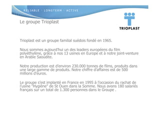 R E L I A B L E · L O N G T E R M · A C T I V E
Le groupe Trioplast
Trioplast est un groupe familial suédois fondé en 1965.
Nous sommes aujourd’hui un des leaders européens du film
polyéthylène, grâce à nos 13 usines en Europe et à notre joint-venture
en Arabie Saoudite.
Notre production est d’environ 230.000 tonnes de films, produits dans
une large gamme de produits. Notre chiffre d’affaires est de 500
millions d’euros.
Le groupe s’est implanté en France en 1995 à l’occasion du rachat de
l’usine "Hygiène" de St Ouen dans la Somme. Nous avons 180 salariés
français sur un total de 1.300 personnes dans le Groupe .
 