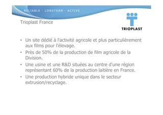 R E L I A B L E · L O N G T E R M · A C T I V E
Trioplast France
• Un site dédié à l'activité agricole et plus particulièrement
aux films pour l'élevage.
• Près de 50% de la production de film agricole de la
Division.
• Une usine et une R&D situées au centre d'une région
représentant 60% de la production laitière en France.
• Une production hybride unique dans le secteur
extrusion/recyclage.
 