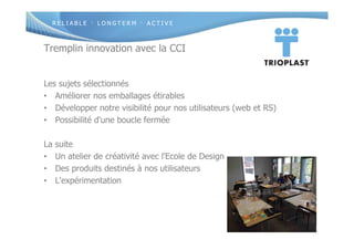 R E L I A B L E · L O N G T E R M · A C T I V E
Tremplin innovation avec la CCI
Les sujets sélectionnés
• Améliorer nos emballages étirables
• Développer notre visibilité pour nos utilisateurs (web et RS)
• Possibilité d'une boucle fermée
La suite
• Un atelier de créativité avec l'Ecole de Design
• Des produits destinés à nos utilisateurs
• L'expérimentation
 