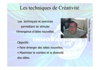 Les techniques de Créativité
Les techniques et exercices
permettant de stimuler
l’émergence d’idées nouvelles.
Objectifs
• Faire émerger des idées nouvelles,
• Maximiser le nombre et la diversité
des idées.
AnthonyDelamarre
 