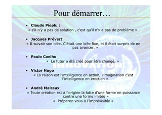 • Claude Pieplu :
« s'il n'y a pas de solution , c'est qu'il n'y a pas de problème »
• Jacques Prévert
« Il suivait son idée. C'était une idée fixe, et il était surpris de ne
pas avancer. »
• Paulo Coelho
« Le futur a été créé pour être changé. »
• Victor Hugo
« La raison est l'intelligence en action, l'imagination c'est
l'intelligence en érection »
• André Malraux
« Toute création est à l'origine la lutte d'une forme en puissance
contre une forme imitée »
« Préparez-vous à l'imprévisible »
Pour démarrer…
 