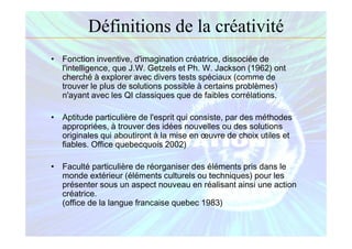 Définitions de la créativité
• Fonction inventive, d'imagination créatrice, dissociée de
l'intelligence, que J.W. Getzels et Ph. W. Jackson (1962) ont
cherché à explorer avec divers tests spéciaux (comme de
trouver le plus de solutions possible à certains problèmes)
n'ayant avec les QI classiques que de faibles corrélations.
• Aptitude particulière de l'esprit qui consiste, par des méthodes
appropriées, à trouver des idées nouvelles ou des solutions
originales qui aboutiront à la mise en œuvre de choix utiles et
fiables. Office quebecquois 2002)
• Faculté particulière de réorganiser des éléments pris dans le
monde extérieur (éléments culturels ou techniques) pour les
présenter sous un aspect nouveau en réalisant ainsi une action
créatrice.
(office de la langue francaise quebec 1983)
 