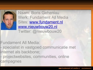 Naam: Boris Geheniau
Werk: Fundament All Media
Sites: www.fundament.nl
www.nieuwbouw20.nl
Twitter: @nieuwbouw20
Fundament All Media:
- specialist in vastgoed communicatie met
internet als backbone;
- projectwebsites, communities, online
campagnes
 