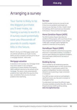11 
Arranging a survey 
Your home is likely to be 
the biggest purchase 
you’ll ever make, so 
having a survey is worth it. 
A survey could potentially 
save you thousands of 
pounds in costly repair 
bills in the future. 
Which?, the Council of Mortgage Lenders and 
any solicitor will advise you to get a survey 
before you buy a property, and not just to rely on 
a mortgage valuation. Here’s why: 
Mortgage valuation 
A valuation is not a survey. Your mortgage lender 
may send a valuer or use a computer 
programme to assess whether the property 
offers sufficient security for the amount of the 
mortgage. The valuer is only concerned with 
problems that might affect the security of the 
loan, not whether there are any structural 
problems that need fixing. 
rics.org 
Surveys 
An RICS member carries out a survey to see 
if there are any problems and answer any 
concerns you may have. It’s like a ‘health check’ 
for buildings, which could save you thousands 
in the future. There are three main types: 
Home Condition Report (HCR) 
The RICS Condition Report describes the 
condition of the property, with a summary of any 
risks and potential legal issues. It uses simple 
‘traffic light’ ratingsto clearly highlight the 
condition of elements of the property. 
HomeBuyer Report (HBR) 
This is most suitable for conventional properties 
which are in reasonable condition. It provides a 
concise report detailing any significant problems 
that could make a difference to the value of 
the property. 
Building Survey 
This is suitable for all residential properties, 
providing a detailed report on their construction 
and condition. It’s particularly useful if the 
property is dilapidated, has been extensively 
altered or you’re planning a major conversion 
or renovation. 
If an HBR has been carried out and highlights 
significant issues, you may want a surveyor to 
investigate further. 
To understand more about the different types 
of surveys available and what they offer, view the 
Property Surveys leaflet guide by visiting 
www.rics.org/homesurveys 
A clear, impartial guide to buying a home in England, Wales and Northern Ireland 
 
