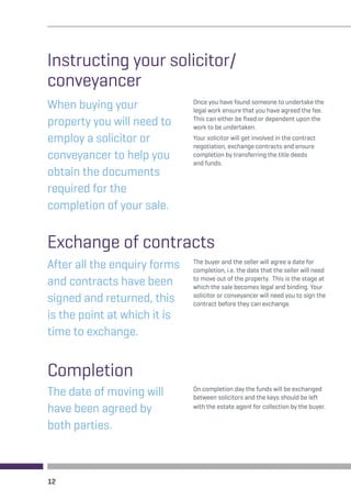 Instructing your solicitor/ 
conveyancer 
When buying your 
property you will need to 
employ a solicitor or 
conveyancer to help you 
obtain the documents 
required for the 
completion of your sale. 
Once you have found someone to undertake the 
legal work ensure that you have agreed the fee. 
This can either be fixed or dependent upon the 
work to be undertaken. 
Your solicitor will get involved in the contract 
negotiation, exchange contracts and ensure 
completion by transferring the title deeds 
and funds. 
Exchange of contracts 
After all the enquiry forms 
and contracts have been 
signed and returned, this 
is the point at which it is 
time to exchange. 
The buyer and the seller will agree a date for 
completion, i.e. the date that the seller will need 
to move out of the property. This is the stage at 
which the sale becomes legal and binding. Your 
solicitor or conveyancer will need you to sign the 
contract before they can exchange. 
Completion 
The date of moving will 
have been agreed by 
both parties. 
12 
On completion day the funds will be exchanged 
between solicitors and the keys should be left 
with the estate agent for collection by the buyer. 
 
