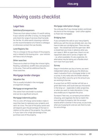 13 
Moving costs checklist 
Legal fees 
Solicitors/Conveyancers 
These vary from place to place. It’s worth asking 
if your solicitor will offer a no buy, no charge deal 
and check the range of services they’ll provide 
for the fee. It’s often worth choosing a solicitor 
on the recommendation of a friend or colleague 
or otherwise contact the Law Society. 
Land Registry fee 
This is a charge on the purchase of the property 
and is related to the buying price – your solicitor 
will have a list of charges. 
Other searches 
These are to check on things like mineral rights, 
flooding, subsidence, landfill sites and pollution 
in the area. There will be additional fees for 
these searches. 
Mortgage lender charges 
Valuation fee 
This is usually included in the mortgage 
arrangement charges. 
Mortgage arrangement fee 
This varies from one lender to another 
and can be a significant amount. 
Mortgage indemnity policy 
This is a one-off charge some lenders make in 
case they have to repossess your property and 
sell it at a loss. The cost of the policy varies and 
will depend upon the percentage of the loan in 
relation to the value of the property. You only pay 
it if your loan is for a high percentage of the 
purchase cost of the property. 
rics.org 
Mortgage redemption charge 
You only pay this if you change lenders and break 
the terms of the mortgage – and it often applies 
to fixed rate mortgages. 
Bridging loan 
If you complete the sale on your new property 
before you sell the one you already own, you may 
have to take out a bridging loan. There are two 
types – the closed loan and the open loan. With 
a closed loan you know in advance when you 
can repay it. With an open loan, there’s no set 
repayment date and it carries a higher risk 
– so, where available, it’s very expensive. An 
alternative may be taking out a flexible short 
term loan from your bank. 
Survey 
Keep in mind when you buy a home, you want 
independent advice, giving you the detail you 
need. A valuation from a mortgage lender is not 
a survey. It only really tells the lender whether 
the house offers security up to the amount you 
are wishing to borrow. 
A survey from an RICS member will tell you a 
great deal more, and could save you thousands 
in the long run – especially in older properties, 
or when you want to make alterations. It may 
also enable you to negotiate the price. 
Surveyors’ fees vary, so compare prices before 
choosing, and negotiate the fee to match the 
size and type of property. Ask the surveyor 
exactly what’s covered in the survey, so you know 
what you’re paying for and can ask them to look 
for extra things. 
A clear, impartial guide to buying a home in England, Wales and Northern Ireland 
 