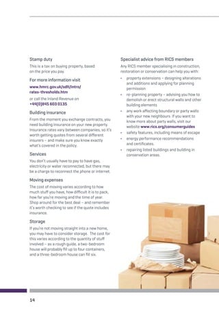 Stamp duty 
This is a tax on buying property, based 
on the price you pay. 
For more information visit 
www.hmrc.gov.uk/sdlt/intro/ 
rates-thresholds.htm 
or call the Inland Revenue on 
+44(0)845 603 0135 
Building insurance 
From the moment you exchange contracts, you 
need building insurance on your new property. 
Insurance rates vary between companies, so it’s 
worth getting quotes from several different 
insurers – and make sure you know exactly 
what’s covered in the policy. 
Services 
You don’t usually have to pay to have gas, 
electricity or water reconnected, but there may 
be a charge to reconnect the phone or internet. 
Moving expenses 
The cost of moving varies according to how 
much stuff you have, how difficult it is to pack, 
how far you’re moving and the time of year. 
Shop around for the best deal – and remember 
it’s worth checking to see if the quote includes 
insurance. 
Storage 
If you’re not moving straight into a new home, 
you may have to consider storage. The cost for 
this varies according to the quantity of stuff 
involved – as a rough guide, a two-bedroom 
house will probably fill up to four containers, 
and a three-bedroom house can fill six. 
Specialist advice from RICS members 
Any RICS member specialising in construction, 
restoration or conservation can help you with: 
• property extensions – designing alterations 
and additions and applying for planning 
permission 
• re-planning property – advising you how to 
demolish or erect structural walls and other 
building elements 
• any work affecting boundary or party walls 
with your new neighbours. If you want to 
know more about party walls, visit our 
website www.rics.org/consumerguides 
• safety features, including means of escape 
• energy performance recommendations 
and certificates. 
• repairing listed buildings and building in 
conservation areas. 
14 
 