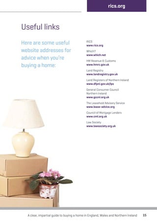 Useful links 
Here are some useful 
website addresses for 
advice when you’re 
buying a home: 
rics.org 
RICS 
www.rics.org 
Which? 
www.which.net 
HM Revenue & Customs 
www.hmrc.gov.uk 
Land Registry 
www.landregistry.gov.uk 
Land Registers of Northern Ireland 
www.dfpni.gov.uk/lps 
General Consumer Council 
Northern Ireland 
www.gccni.org.uk 
The Leasehold Advisory Service 
www.lease-advice.org 
Council of Mortgage Lenders 
www.cml.org.uk 
Law Society 
www.lawsociety.org.uk 
A clear, impartial guide to buying a home in England, Wales and Northern Ireland 15 
 