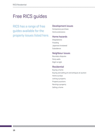 RICS Residential 
Free RICS guides 
RICS has a range of free 
guides available for the 
property issues listed here. 
Development issues 
Compulsory purchase 
Home extensions 
Home hazards 
Dilapidations 
Flooding 
Japanese knotweed 
Subsidence 
Neighbour issues 
Boundary disputes 
Party walls 
Right to light 
Residential 
Buying a home 
Buying and selling art and antiques at auction 
Home surveys 
Letting a property 
Property auctions 
Renting a property 
Selling a home 
16 
 