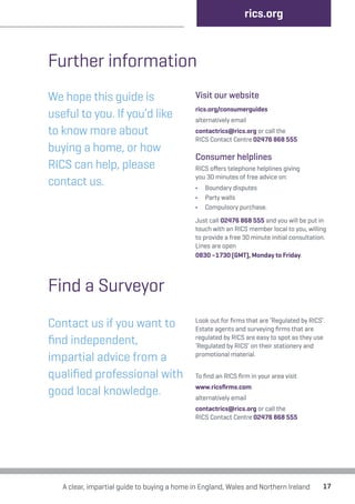 Further information 
We hope this guide is 
useful to you. If you’d like 
to know more about 
buying a home, or how 
RICS can help, please 
contact us. 
rics.org 
Visit our website 
rics.org/consumerguides 
alternatively email 
contactrics@rics.org or call the 
RICS Contact Centre 02476 868 555 
Consumer helplines 
RICS offers telephone helplines giving 
you 30 minutes of free advice on: 
• Boundary disputes 
• Party walls 
• Compulsory purchase. 
Just call 02476 868 555 and you will be put in 
touch with an RICS member local to you, willing 
to provide a free 30 minute initial consultation. 
Lines are open 
0830 –1730 (GMT), Monday to Friday. 
Find a Surveyor 
Contact us if you want to 
find independent, 
impartial advice from a 
qualified professional with 
good local knowledge. 
Look out for firms that are ‘Regulated by RICS’. 
Estate agents and surveying firms that are 
regulated by RICS are easy to spot as they use 
‘Regulated by RICS’ on their stationery and 
promotional material. 
To find an RICS firm in your area visit 
www.ricsfirms.com 
alternatively email 
contactrics@rics.org or call the 
RICS Contact Centre 02476 868 555 
A clear, impartial guide to buying a home in England, Wales and Northern Ireland 17 
 
