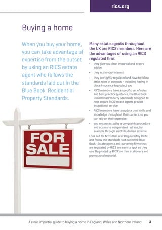 Buying a home 
When you buy your home, 
you can take advantage of 
expertise from the outset 
by using an RICS estate 
agent who follows the 
standards laid out in the 
Blue Book: Residential 
Property Standards. 
rics.org 
Many estate agents throughout 
the UK are RICS members. Here are 
the advantages of using an RICS 
regulated firm: 
• they give you clear, impartial and expert 
advice 
• they act in your interest 
• they are tightly regulated and have to follow 
strict rules of conduct – including having in 
place insurance to protect you 
• RICS members have a specific set of rules 
and best practice guidance, the Blue Book: 
Residential Property Standards designed to 
help ensure RICS estate agents provide 
exceptional service 
• RICS members have to update their skills and 
knowledge throughout their careers, so you 
can rely on their expertise 
• you are protected by a complaints procedure 
and access to independent redress, for 
example through an Ombudsman scheme. 
Look out for firms that are ‘Regulated by RICS’ 
and follow the standards laid out in the Blue 
Book. Estate agents and surveying firms that 
are regulated by RICS are easy to spot as they 
use ‘Regulated by RICS’ on their stationery and 
promotional material. 
A clear, impartial guide to buying a home in England, Wales and Northern Ireland 3 
 