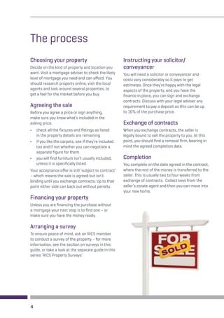 The process 
Choosing your property 
Decide on the kind of property and location you 
want. Visit a mortgage adviser to check the likely 
level of mortgage you need and can afford. You 
should research property online, visit the local 
agents and look around several properties, to 
get a feel for the market before you buy. 
Agreeing the sale 
Before you agree a price or sign anything, 
make sure you know what’s included in the 
asking price. 
• check all the fixtures and fittings as listed 
in the property details are remaining 
• if you like the carpets, see if they’re included 
too and if not whether you can negotiate a 
separate figure for them 
• you will find furniture isn’t usually included, 
unless it is specifically listed. 
Your acceptance offer is still ‘subject to contract’ 
– which means the sale is agreed but isn’t 
binding until you exchange contracts. Up to that 
point either side can back out without penalty. 
Financing your property 
Unless you are financing the purchase without 
a mortgage your next step is to find one – or 
make sure you have the money ready. 
Arranging a survey 
To ensure peace of mind, ask an RICS member 
to conduct a survey of the property – for more 
information, see the section on surveys in this 
guide, or take a look at the separate guide in this 
series ‘RICS Property Surveys’. 
Instructing your solicitor/ 
conveyancer 
You will need a solicitor or conveyancer and 
costs vary considerably so it pays to get 
estimates. Once they’re happy with the legal 
aspects of the property, and you have the 
finance in place, you can sign and exchange 
contracts. Discuss with your legal adviser any 
requirement to pay a deposit as this can be up 
to 10% of the purchase price. 
Exchange of contracts 
When you exchange contracts, the seller is 
legally bound to sell the property to you. At this 
point, you should find a removal firm, bearing in 
mind the agreed completion date. 
Completion 
You complete on the date agreed in the contract, 
where the rest of the money is transferred to the 
seller. This is usually two to four weeks from 
exchange of contracts. Collect keys from the 
seller’s estate agent and then you can move into 
your new home. 
4 
 