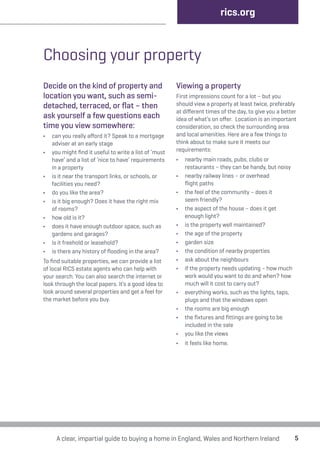 Choosing your property 
Decide on the kind of property and 
location you want, such as semi-detached, 
terraced, or flat – then 
ask yourself a few questions each 
time you view somewhere: 
• can you really afford it? Speak to a mortgage 
adviser at an early stage 
• you might find it useful to write a list of ‘must 
have’ and a list of ‘nice to have’ requirements 
in a property 
• is it near the transport links, or schools, or 
facilities you need? 
• do you like the area? 
• is it big enough? Does it have the right mix 
of rooms? 
• how old is it? 
• does it have enough outdoor space, such as 
gardens and garages? 
• is it freehold or leasehold? 
• is there any history of flooding in the area? 
To find suitable properties, we can provide a list 
of local RICS estate agents who can help with 
your search. You can also search the internet or 
look through the local papers. It’s a good idea to 
look around several properties and get a feel for 
the market before you buy. 
rics.org 
Viewing a property 
First impressions count for a lot – but you 
should view a property at least twice, preferably 
at different times of the day, to give you a better 
idea of what’s on offer. Location is an important 
consideration, so check the surrounding area 
and local amenities. Here are a few things to 
think about to make sure it meets our 
requirements: 
• nearby main roads, pubs, clubs or 
restaurants – they can be handy, but noisy 
• nearby railway lines – or overhead 
flight paths 
• the feel of the community – does it 
seem friendly? 
• the aspect of the house – does it get 
enough light? 
• is the property well maintained? 
• the age of the property 
• garden size 
• the condition of nearby properties 
• ask about the neighbours 
• if the property needs updating – how much 
work would you want to do and when? how 
much will it cost to carry out? 
• everything works, such as the lights, taps, 
plugs and that the windows open 
• the rooms are big enough 
• the fixtures and fittings are going to be 
included in the sale 
• you like the views 
• it feels like home. 
A clear, impartial guide to buying a home in England, Wales and Northern Ireland 5 
 