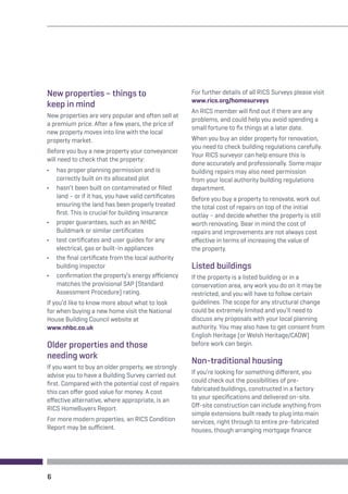 New properties – things to 
keep in mind 
New properties are very popular and often sell at 
a premium price. After a few years, the price of 
new property moves into line with the local 
property market. 
Before you buy a new property your conveyancer 
will need to check that the property: 
• has proper planning permission and is 
correctly built on its allocated plot 
• hasn’t been built on contaminated or filled 
land – or if it has, you have valid certificates 
ensuring the land has been properly treated 
first. This is crucial for building insurance 
• proper guarantees, such as an NHBC 
Buildmark or similar certificates 
• test certificates and user guides for any 
electrical, gas or built-in appliances 
• the final certificate from the local authority 
building inspector 
• confirmation the property’s energy efficiency 
matches the provisional SAP (Standard 
Assessment Procedure) rating. 
If you’d like to know more about what to look 
for when buying a new home visit the National 
House Building Council website at 
www.nhbc.co.uk 
Older properties and those 
needing work 
If you want to buy an older property, we strongly 
advise you to have a Building Survey carried out 
first. Compared with the potential cost of repairs 
this can offer good value for money. A cost 
effective alternative, where appropriate, is an 
RICS HomeBuyers Report. 
For more modern properties, an RICS Condition 
Report may be sufficient. 
For further details of all RICS Surveys please visit 
www.rics.org/homesurveys 
An RICS member will find out if there are any 
problems, and could help you avoid spending a 
small fortune to fix things at a later date. 
When you buy an older property for renovation, 
you need to check building regulations carefully. 
Your RICS surveyor can help ensure this is 
done accurately and professionally. Some major 
building repairs may also need permission 
from your local authority building regulations 
department. 
Before you buy a property to renovate, work out 
the total cost of repairs on top of the initial 
outlay – and decide whether the property is still 
worth renovating. Bear in mind the cost of 
repairs and improvements are not always cost 
effective in terms of increasing the value of 
the property. 
Listed buildings 
If the property is a listed building or in a 
conservation area, any work you do on it may be 
restricted, and you will have to follow certain 
guidelines. The scope for any structural change 
could be extremely limited and you’ll need to 
discuss any proposals with your local planning 
authority. You may also have to get consent from 
English Heritage (or Welsh Heritage/CADW) 
before work can begin. 
Non-traditional housing 
If you’re looking for something different, you 
could check out the possibilities of pre-fabricated 
buildings, constructed in a factory 
to your specifications and delivered on-site. 
Off-site construction can include anything from 
simple extensions built ready to plug into main 
services, right through to entire pre-fabricated 
houses, though arranging mortgage finance 
6 
 