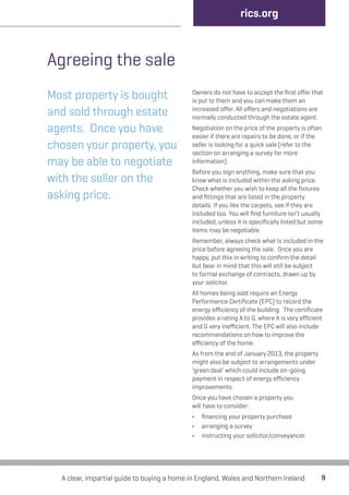 9 
Agreeing the sale 
Most property is bought 
and sold through estate 
agents. Once you have 
chosen your property, you 
may be able to negotiate 
with the seller on the 
asking price. 
rics.org 
Owners do not have to accept the first offer that 
is put to them and you can make them an 
increased offer. All offers and negotiations are 
normally conducted through the estate agent. 
Negotiation on the price of the property is often 
easier if there are repairs to be done, or if the 
seller is looking for a quick sale (refer to the 
section on arranging a survey for more 
information). 
Before you sign anything, make sure that you 
know what is included within the asking price. 
Check whether you wish to keep all the fixtures 
and fittings that are listed in the property 
details. If you like the carpets, see if they are 
included too. You will find furniture isn’t usually 
included, unless it is specifically listed but some 
items may be negotiable. 
Remember, always check what is included in the 
price before agreeing the sale. Once you are 
happy, put this in writing to confirm the detail 
but bear in mind that this will still be subject 
to formal exchange of contracts, drawn up by 
your solicitor. 
All homes being sold require an Energy 
Performance Certificate (EPC) to record the 
energy efficiency of the building. The certificate 
provides a rating A to G, where A is very efficient 
and G very inefficient. The EPC will also include 
recommendations on how to improve the 
efficiency of the home. 
As from the end of January 2013, the property 
might also be subject to arrangements under 
‘green deal’ which could include on-going 
payment in respect of energy efficiency 
improvements. 
Once you have chosen a property you 
will have to consider: 
• financing your property purchase 
• arranging a survey 
• instructing your solicitor/conveyancer. 
A clear, impartial guide to buying a home in England, Wales and Northern Ireland 
 