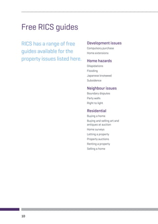 Free RICS guides 
RICS has a range of free 
guides available for the 
property issues listed here. 
Development issues 
Compulsory purchase 
Home extensions 
Home hazards 
Dilapidations 
Flooding 
Japanese knotweed 
Subsidence 
Neighbour issues 
Boundary disputes 
Party walls 
Right to light 
Residential 
Buying a home 
Buying and selling art and 
antiques at auction 
Home surveys 
Letting a property 
Property auctions 
Renting a property 
Selling a home 
10 
 