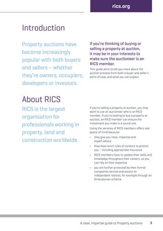 Introduction 
Property auctions have 
become increasingly 
popular with both buyers 
and sellers – whether 
they’re owners, occupiers, 
developers or investors. 
rics.org 
If you’re thinking of buying or 
selling a property at auction, 
it may be in your interests to 
make sure the auctioneer is an 
RICS member. 
This guide aims to tell you more about the 
auction process from both a buyer and seller’s 
point of view, and what you can expect. 
A clear, impartial guide to Property auctions 3 
About RICS 
RICS is the largest 
organisation for 
professionals working in 
property, land and 
construction worldwide. 
If you’re selling a property at auction, you may 
want to use an auctioneer who is an RICS 
member. If you’re looking to buy a property at 
auction, an RICS member can ensure the 
investment you make is a sound one. 
Using the services of RICS members offers real 
peace of mind because: 
• they give you clear, impartial and 
expert advice 
• they have strict rules of conduct to protect 
you – including appropriate insurance 
• RICS members have to update their skills and 
knowledge throughout their careers, so you 
can rely on their expertise 
• you are further protected by their formal 
complaints service and access to 
independent redress, for example through an 
Ombudsman scheme. 
 