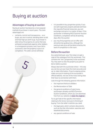Buying at auction 
Advantages of buying at auction 
Buying at auction has become a more popular 
method of purchase in recent years. The main 
advantages are: 
• certainty, control and transparency – as a 
buyer, you are in control, deciding when to bid 
and how high you wish to go. A purchaser is 
able to buy the property at a price that was 
achieved competitively against other bidders 
in a transparent process, and if your bid is 
successful, then the property is yours on 
completion. The seller cannot withdraw 
• it is possible to buy properties quickly. If you 
are well organised, properly advised and have 
the requisite financial resources, you can 
exchange contracts in a matter of days. If the 
auctioneer is following RICS Common Auction 
Conditions, completion will be 20 working 
days after the auction 
• you may find properties are on offer with 
attractive low guide prices, although the 
eventual sale price will be determined by the 
level of competition in the room. 
Before the auction 
As a potential buyer, your first step is to get a 
copy of the catalogue from the auctioneer. This 
contains the ‘lots’ (properties) to be auctioned. 
You may want to view the property you plan to 
bid on before auction. 
Always deal with the auctioneer direct – this way 
you can be sure you have the most accurate and 
up-to-date information. If you’re viewing online, 
make sure you’re looking at the auctioneer’s 
official website, not one of the many listing sites 
that have no connection with them. 
Look through the following general information: 
• the Important Notice to Bidders 
• the Memorandum of Sale 
• the general conditions of sale (many 
auctioneers already use RICS Common 
Auction Conditions, which you can download 
free from our website at www.rics.org/cac). 
Try to get hold of the specific information 
relating to the lot (or lots) you’re thinking of 
buying. From the seller’s solicitor you need: 
• the legal pack, which contains documents 
such as the title information, searches and 
leasehold documents 
• any special conditions of sale. 
4 
5 
 