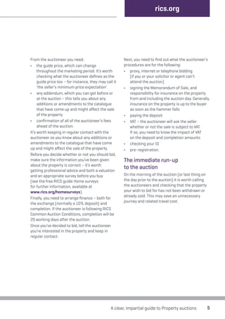 From the auctioneer you need: 
• the guide price, which can change 
throughout the marketing period. It’s worth 
checking what the auctioneer defines as the 
guide price too – for instance, they may call it 
‘the seller’s minimum price expectation’ 
• any addendum, which you can get before or 
at the auction – this tells you about any 
additions or amendments to the catalogue 
that have come up and might affect the sale 
of the property 
• confirmation of all of the auctioneer’s fees 
ahead of the auction. 
It’s worth keeping in regular contact with the 
auctioneer so you know about any additions or 
amendments to the catalogue that have come 
up and might affect the sale of the property. 
Before you decide whether or not you should bid, 
make sure the information you’ve been given 
about the property is correct – it’s worth 
getting professional advice and both a valuation 
and an appropriate survey before you buy 
(see the free RICS guide Home surveys 
for further information, available at 
www.rics.org/homesurveys). 
Finally, you need to arrange finance – both for 
the exchange (normally a 10% deposit) and 
completion. If the auctioneer is following RICS 
Common Auction Conditions, completion will be 
20 working days after the auction. 
Once you’ve decided to bid, tell the auctioneer 
you’re interested in the property and keep in 
regular contact. 
rics.org 
Next, you need to find out what the auctioneer’s 
procedures are for the following: 
• proxy, internet or telephone bidding 
(if you or your solicitor or agent can’t 
attend the auction) 
• signing the Memorandum of Sale, and 
responsibility for insurance on the property 
from and including the auction day. Generally, 
insurance on the property is up to the buyer 
as soon as the hammer falls 
• paying the deposit 
• VAT – the auctioneer will ask the seller 
whether or not the sale is subject to VAT. 
If so, you need to know the impact of VAT 
on the deposit and completion amounts 
• checking your ID 
• pre-registration. 
The immediate run-up 
to the auction 
On the morning of the auction (or last thing on 
the day prior to the auction) it is worth calling 
the auctioneers and checking that the property 
your wish to bid for has not been withdrawn or 
already sold. This may save an unnecessary 
journey and related travel cost. 
A clear, impartial guide to Property auctions 5 
 