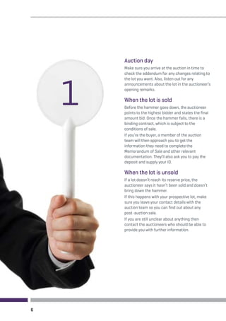 6 
Auction day 
Make sure you arrive at the auction in time to 
check the addendum for any changes relating to 
the lot you want. Also, listen out for any 
announcements about the lot in the auctioneer’s 
opening remarks. 
When the lot is sold 
Before the hammer goes down, the auctioneer 
points to the highest bidder and states the final 
amount bid. Once the hammer falls, there is a 
binding contract, which is subject to the 
conditions of sale. 
If you’re the buyer, a member of the auction 
team will then approach you to get the 
information they need to complete the 
Memorandum of Sale and other relevant 
documentation. They’ll also ask you to pay the 
deposit and supply your ID. 
When the lot is unsold 
If a lot doesn’t reach its reserve price, the 
auctioneer says it hasn’t been sold and doesn’t 
bring down the hammer. 
If this happens with your prospective lot, make 
sure you leave your contact details with the 
auction team so you can find out about any 
post-auction sale. 
If you are still unclear about anything then 
contact the auctioneers who should be able to 
provide you with further information. 
1 
 