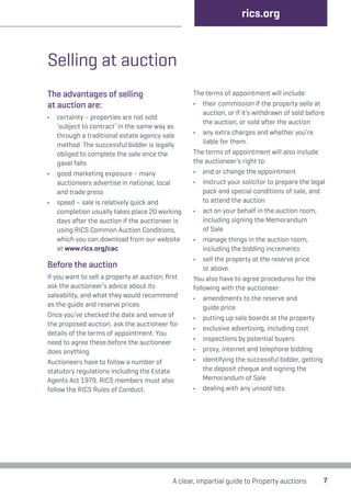 Selling at auction 
The advantages of selling 
at auction are: 
• certainty – properties are not sold 
‘subject to contract’ in the same way as 
through a traditional estate agency sale 
method. The successful bidder is legally 
obliged to complete the sale once the 
gavel falls 
• good marketing exposure – many 
auctioneers advertise in national, local 
and trade press 
• speed – sale is relatively quick and 
completion usually takes place 20 working 
days after the auction if the auctioneer is 
using RICS Common Auction Conditions, 
which you can download from our website 
at www.rics.org/cac 
Before the auction 
If you want to sell a property at auction, first 
ask the auctioneer’s advice about its 
saleability, and what they would recommend 
as the guide and reserve prices. 
Once you’ve checked the date and venue of 
the proposed auction, ask the auctioneer for 
details of the terms of appointment. You 
need to agree these before the auctioneer 
does anything. 
Auctioneers have to follow a number of 
statutory regulations including the Estate 
Agents Act 1979. RICS members must also 
follow the RICS Rules of Conduct. 
rics.org 
The terms of appointment will include: 
• their commission if the property sells at 
auction, or if it’s withdrawn of sold before 
the auction, or sold after the auction 
• any extra charges and whether you’re 
liable for them. 
The terms of appointment will also include 
the auctioneer’s right to: 
• end or change the appointment 
• instruct your solicitor to prepare the legal 
pack and special conditions of sale, and 
to attend the auction 
• act on your behalf in the auction room, 
including signing the Memorandum 
of Sale 
• manage things in the auction room, 
including the bidding increments 
• sell the property at the reserve price 
or above. 
You also have to agree procedures for the 
following with the auctioneer: 
• amendments to the reserve and 
guide price 
• putting up sale boards at the property 
• exclusive advertising, including cost 
• inspections by potential buyers 
• proxy, internet and telephone bidding 
• identifying the successful bidder, getting 
the deposit cheque and signing the 
Memorandum of Sale 
• dealing with any unsold lots. 
A clear, impartial guide to Property auctions 7 
 