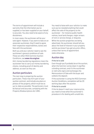 The terms of appointment will include a 
warranty that the information you’ve 
supplied, or has been supplied on your behalf, 
is accurate. You also need to be aware of any 
disclaimers. 
In most cases, the auctioneer will be your 
sole agent. However, if you want to take on an 
associate auctioneer, they’ll need to agree 
their respective responsibilities, duties and 
fees with the auctioneer. 
Both you and your solicitor need to see the 
auctioneer’s general conditions of sale. 
These are often RICS Common Auction 
Conditions, see www.rics.org/cac 
Anti-money laundering regulations mean the 
auctioneer has to carry out money laundering 
checks, including proof of identity and 
address, as soon as they can. 
Auction particulars 
The next step is preparing the auction 
particulars. These may form part of your 
auction contract, and include any plans or 
photos of the property, which mush be as 
up-to-date as possible. The particulars must 
be factual and accurate, complying with the 
Property Misdescriptions Act 1991. 
You need to liaise with your solicitor to make 
sure you’ve revealed anything that could 
affect the sale of the property to the 
auctioneer – for instance public health 
notices, local land charges, major arrears 
of rent or service charge, or disputes. 
While the auction properties are being 
advertised, the auctioneer should tell you 
about the level of interest in your property 
and let you know if you get any prior offers, 
unless their terms of appointment 
state otherwise. 
Auction day 
If the lot is sold 
Even though you’ll probably be at the auction, 
when the hammer comes down it signifies 
a binding contract, and it’s the auctioneer 
or clerk who signs and exchanges the 
Memorandum of Sale with the buyer and 
collects the deposit. 
If the auctioneer is using the RICS Common 
Auction Conditions, completion will be 20 
working days after the auction. 
If the lot is unsold 
If the lot doesn’t reach your reserve price, 
you need to know what the auctioneer’s 
procedure is for dealing with unsold lots. 
8 
 