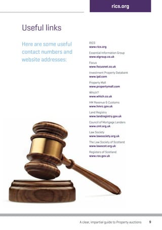 rics.org 
A clear, impartial guide to Property auctions 9 
Useful links 
Here are some useful 
contact numbers and 
website addresses: 
RICS 
www.rics.org 
Essential Information Group 
www.eigroup.co.uk 
Focus 
www.focusnet.co.uk 
Investment Property Databank 
www.ipd.com 
Property Mall 
www.propertymall.com 
Which? 
www.which.co.uk 
HM Revenue & Customs 
www.hmrc.gov.uk 
Land Registry 
www.landregistry.gov.uk 
Council of Mortgage Lenders 
www.cml.org.uk 
Law Society 
www.lawsociety.org.uk 
The Law Society of Scotland 
www.lawscot.org.uk 
Registers of Scotland 
www.ros.gov.uk 
 
