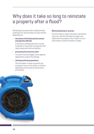 Why does it take so long to reinstate 
a property after a flood? 
Reinstating a property after a flood will take 
anything from several weeks to many months, 
depending on: 
• the extent of the flood and the amount 
of properties affected 
If the flood is widespread, there may be 
hundreds or thousands of properties that 
need assessment and remediation 
• processing the insurance claim 
The claim must be lodged, a loss adjuster 
appointed to assess the damage 
• cleaning and drying operations 
The time taken to clean up and dry out 
a property may run into weeks or months, 
depending on the severity and duration 
of the flood. 
Reinstatement works 
The time taken to select and order new kitchen 
units, etc, and the time taken to repair and 
redecorate the property may in itself run from 
a few weeks to several months or longer. 
10 
 
