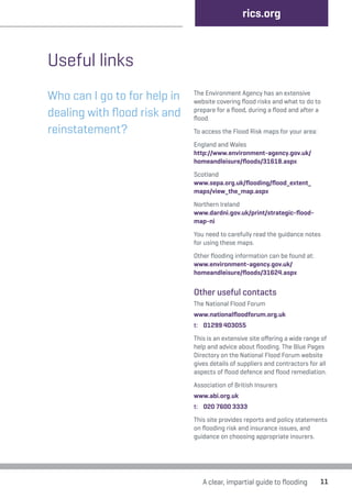 rics.org 
A clear, impartial guide to flooding 11 
Useful links 
Who can I go to for help in 
dealing with flood risk and 
reinstatement? 
The Environment Agency has an extensive 
website covering flood risks and what to do to 
prepare for a flood, during a flood and after a 
flood. 
To access the Flood Risk maps for your area: 
England and Wales 
http://www.environment-agency.gov.uk/ 
homeandleisure/floods/31618.aspx 
Scotland 
www.sepa.org.uk/flooding/flood_extent_ 
maps/view_the_map.aspx 
Northern Ireland 
www.dardni.gov.uk/print/strategic-flood-map- 
ni 
You need to carefully read the guidance notes 
for using these maps. 
Other flooding information can be found at: 
www.environment-agency.gov.uk/ 
homeandleisure/floods/31624.aspx 
Other useful contacts 
The National Flood Forum 
www.nationalfloodforum.org.uk 
t: 01299 403055 
This is an extensive site offering a wide range of 
help and advice about flooding. The Blue Pages 
Directory on the National Flood Forum website 
gives details of suppliers and contractors for all 
aspects of flood defence and flood remediation. 
Association of British Insurers 
www.abi.org.uk 
t: 020 7600 3333 
This site provides reports and policy statements 
on flooding risk and insurance issues, and 
guidance on choosing appropriate insurers. 
 
