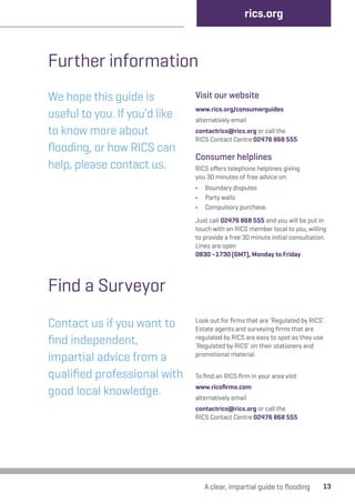 A clear, impartial guide to flooding 13 
Further information 
We hope this guide is 
useful to you. If you’d like 
to know more about 
flooding, or how RICS can 
help, please contact us. 
Visit our website 
www.rics.org/consumerguides 
alternatively email 
contactrics@rics.org or call the 
RICS Contact Centre 02476 868 555 
Consumer helplines 
RICS offers telephone helplines giving 
you 30 minutes of free advice on: 
• Boundary disputes 
• Party walls 
• Compulsory purchase. 
Just call 02476 868 555 and you will be put in 
touch with an RICS member local to you, willing 
to provide a free 30 minute initial consultation. 
Lines are open 
0830 –1730 (GMT), Monday to Friday. 
Contact us if you want to 
find independent, 
impartial advice from a 
qualified professional with 
good local knowledge. 
Look out for firms that are ‘Regulated by RICS’. 
Estate agents and surveying firms that are 
regulated by RICS are easy to spot as they use 
‘Regulated by RICS’ on their stationery and 
promotional material. 
To find an RICS firm in your area visit 
www.ricsfirms.com 
alternatively email 
contactrics@rics.org or call the 
RICS Contact Centre 02476 868 555 
Find a Surveyor 
rics.org 
 