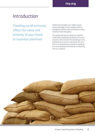 Introduction 
Flooding could seriously 
affect the value and 
amenity of your home 
or business premises. 
rics.org 
A flood can threaten your safety, cause 
serious damage to your property and its 
relocation contents and can result in many 
months of and disruption. 
This guide will tell you what you need to 
know about flooding and flood risk to your 
property (the land and the buildings on it), 
and what you can do to deal with the risk. 
This is a comprehensive guide to flooding. 
For more detailed information on flooding 
visit our website. 
A clear, impartial guide to flooding 3 
 