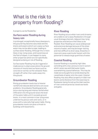What is the risk to 
property from flooding? 
A property can be flooded by: 
Surface water flooding during 
heavy rain 
In prolonged, exceptionally heavy downpours, 
the ground may become saturated and the 
drains and sewers which carry away surface 
water may not be able to cope, leading to 
surface water flooding. Although this is more 
likely in low-lying areas, and to premises at 
the foot of slopes, it can happen to many 
other properties which are not specifically 
designed as being at risk of flooding. 
Surface water flooding may be triggered or 
made worse in urban areas where the ground 
consists of mostly hard surfaces such as 
concrete or tarmac so the rainwater flows 
straight off rather than soaks away into 
the ground. 
Groundwater flooding 
Rising groundwater levels due to heavier 
rainfall and reduced abstractions can cause 
problems. Groundwater flooding generally 
occurs during long and intense rainfall when 
infiltration into the ground raises the level 
of the water table until it exceeds ground 
levels. It is most common in low-lying areas 
underlain by porous soils and rocks, or in 
areas with a naturally high water table. Rising 
groundwater levels can pose a threat to 
buildings with basements. 
River flooding 
River flooding occurs when rivers and streams 
are unable to carry away floodwaters through 
usual drainage channels. Adjacent low-lying 
properties and land are then likely to be 
flooded. River flooding can cause widespread 
and extensive damage because of the sheer 
volume of water, and may be longer-lasting 
and more difficult to drain away. Breaches in 
reservoirs pose a particular hazard, with the 
potential to release large quantities of water. 
Coastal flooding 
Coastal flooding is caused by high tides 
coinciding with a low-pressure storm system 
which raises sea and tidal water levels, 
overwhelming coastal defences. This may be 
made worse by gale force winds blowing the 
raised body of water onto the coast. Coastal 
flooding may also affect property in tidal river 
basins some distance from the coast due to 
floodwater being forced up the tidal reaches 
of rivers and estuaries by raised sea levels 
and gales. 
4 
 