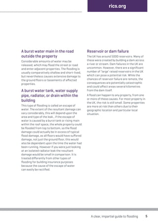 A burst water main in the road 
outside the property 
Considerable amounts of water may be 
released, which may flood the street or road 
and enter adjacent properties. The flooding is 
usually comparatively shallow and short-lived, 
but nevertheless causes extensive damage to 
the ground floors or basements of affected 
properties. 
A burst water tank, water supply 
pipe, radiator, or drain within the 
building 
This type of flooding is called an escape of 
water. The extent of the resultant damage can 
vary considerably, this will depend upon the 
area and type of the leak., if the escape of 
water is caused by a burst tank or rising main 
within the roof space, the whole property could 
be flooded from top to bottom, so the flood 
damage could actually be in excess of typical 
flood damage, as all floors would have suffered 
damage, not just the ground floor, this would 
also be dependant upon the time the water had 
been running. However if you were just looking 
at an isolated radiator leak the resultant 
damage would be small in comparison. It is 
treated differently from other types of 
flooding for building insurance purposes 
because the cause of the escape of water 
can easily be rectified. 
rics.org 
Reservoir or dam failure 
The UK has around 5000 reservoirs. Many of 
these were created by building a dam across 
a river or stream. Dam failures in the UK are 
uncommon. However, there are a significant 
number of ‘large’ raised reservoirs in the UK 
which can pose a potential risk. While the 
chances of reservoir failure are remote, the 
consequences are potentially catastrophic 
and could affect areas several kilometres 
from the dam itself. 
A flood can happen to any property, from one 
or more of these causes. For most property in 
the UK, the risk is still small. Some properties 
are more at risk than others due to their 
geographic location and particular local 
situation. 
A clear, impartial guide to flooding 5 
 