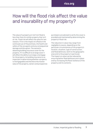 rics.org 
How will the flood risk affect the value 
and insurability of my property? 
A clear, impartial guide to flooding 7 
The value of a property at risk from flood is 
less than that of a similar property that isn’t 
at risk. Flood risk will affect the value for two 
reasons. First is the impact of a flood on the 
continued use of the premises, the health and 
safety of the occupants and any consequential 
damage and disruption. The second is 
obtaining building insurance cover for the 
property. If it is difficult to arrange cover it 
will affect the ability to arrange a mortgage 
for the property. As building insurance is so 
important in determining whether a property 
is mortgageable and therefore the market 
value of the property, owners and prospective 
purchasers are advised to verify this cover is 
provided and maintained by determining the 
property’s flood risk. 
The reduction in value may range from 
negligible to severe, depending on the 
particular circumstances of the property’s 
location, situation, type of construction, 
and flood defences, both to the geographic 
area and to the property in particular. 
The impact on value can be reduced by 
ensuring better flood defences are in place 
and by increasing the flood resilience of the 
property and its contents. 
 