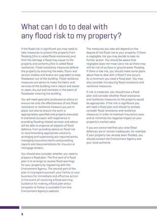 What can I do to deal with 
any flood risk to my property? 
If the flood risk is significant you may need to 
take measures to protect the property from 
flooding (this is called flood resistance) and 
limit the damage a flood may cause to the 
property and contents (this is called flood 
resilience). Flood resistance measures defend 
the property by ensuring the walls, floors and 
service intakes and drains are upgraded to keep 
floodwater out of the building. Flood resilience 
measures are works to make the fabric and 
services of the building more robust and easier 
to clean, dry out and reinstate in the event of 
floodwater entering the building. 
You will need specialist professional advice to 
ensure not only the effectiveness of any flood 
resistance or resilience measure you put in 
place, but also to ensure the work is 
appropriately specified and properly executed. 
A chartered surveyor with experience in 
providing flooding related services and advice 
will be able to organise all aspects of flood 
defence, from providing advice on flood risk 
to recommending appropriate solutions, 
arranging and supervising any required works, 
managing insurance claims and providing 
reports and documentations for insurers or 
mortgage lenders. 
You should also consider whether you need to 
prepare a flood plan. The first part of a flood 
plan is to arrange to receive flood warnings 
for your property by registering with the 
Environment Agency. The second part of the 
plan is to prepare yourself, your family or your 
business for immediate and effective action 
in the event of receiving a flood warning. 
Guidance for making a flood plan and a 
template to follow is available from the 
Environment Agency’s website. 
8 
The measures you take will depend on the 
degree of the flood risk to your property. If there 
is negligible risk you may decide to take no 
further action. You should be aware that 
negligible does not mean zero risk as there may 
still be risk of surface or ground water flooding. 
If there is low risk, you should make some plans 
about how to deal with a flood if one occurs. 
As a minimum you need a flood plan. You may 
also consider introducing flood resistance and 
resilience measures. 
If risk is moderate, you should have a flood 
plan and consider whether flood resistance 
and resilience measures to the property would 
be appropriate. If the risk is significant you 
will need a flood plan and should to actively 
consider flood resistance and resilience 
measures in order to maintain insurance cover 
and to minimise the negative impact on your 
property’s market value. 
If you are concerned that your area flood 
defences are or remain inadequate, for example 
if your property has already been flooded, you 
should contact the Environment Agency and 
your local authority. 
 