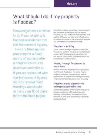 9 
rics.org 
What should I do if my property 
is flooded? 
Detailed guidance on what 
to do if your property is 
flooded is available from 
the Environment Agency. 
There are three guides: 
preparing for a flood, 
during a flood and after 
a flood which you can 
download and refer to. 
If you are registered with 
the Environment Agency 
and you receive flood 
warnings you should 
activate your flood plans 
before the flood begins. 
In the first instance you should move occupants 
and valuables upstairs to a place of safety, 
ensuring you have sufficient drinking water and 
food for 24 hours, and wait for the floodwaters 
to subside or rescue by the emergency services. 
You should bear in mind the following: 
Floodwater is filthy 
It may contain sewage, dangerous chemicals, 
viruses and bacteria. You should avoid all direct 
contact with floodwater and everything that 
has been in contact with floodwater should be 
considered as contaminated. 
Moving through floodwater is 
hazardous 
Unseen obstacles may trip or injure you as you 
walk through floodwater. The water may be 
cold and prolonged exposure could lead to 
hypothermia. It may be fast-flowing or eddying 
which could unbalance you or carry you away. 
Floodwater and electricity is 
a dangerous combination 
Do not try to operate anything on mains power, 
including switching off the electrics while 
standing in floodwater. Try to switch off the 
electrics as soon as it is evident your property 
is about to flood. 
A clear, impartial guide to flooding 
 