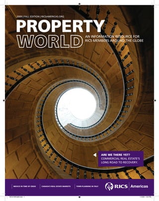 2009 | FALL EDITION | RICSAMERICAS.ORG




        PROPERTY                                                       AN INFORMATION RESOURCE FOR
                                                                       RICS MEMBERS AROUND THE GLOBE




                                                                                        ARE WE THERE YET?
                                                                                        COMMERCIAL REAL ESTATE’S
                                                                                        LONG ROAD TO RECOVERY.




     MEXICO IN TIME OF CRISIS   CANADA’S REAL ESTATE MARKETS   TOWN PLANNING IN ITALY




RICS-PWFall09.indd 1                                                                                               11/5/09 2:43 PM
 