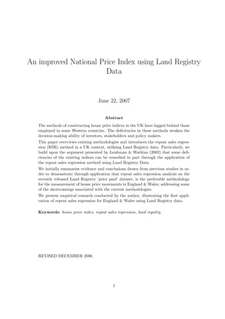 An improved National Price Index using Land Registry
Data
June 22, 2007
Abstract
The methods of constructing house price indices in the UK have lagged behind those
employed in some Western countries. The deﬁciencies in these methods weaken the
decision-making ability of investors, stakeholders and policy makers.
This paper overviews existing methodologies and introduces the repeat sales regres-
sion (RSR) method in a UK context, utilising Land Registry data. Particularly, we
build upon the argument presented by Leishman & Watkins (2002) that some deﬁ-
ciencies of the existing indices can be remedied in part through the application of
the repeat sales regression method using Land Registry Data.
We initially summarise evidence and conclusions drawn from previous studies in or-
der to demonstrate through application that repeat sales regression analysis on the
recently released Land Registry ‘price paid’ dataset, is the preferable methodology
for the measurement of house price movements in England & Wales; addressing some
of the shortcomings associated with the current methodologies.
We present empirical research conducted by the author, illustrating the ﬁrst appli-
cation of repeat sales regression for England & Wales using Land Registry data.
Keywords: house price index, repeat sales regression, land registry.
REVISED DECEMBER 2006
1
 