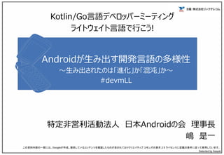 Androidが生み出す開発言語の多様性
～生み出されたのは「進化」か「混沌」か～
#devmLL
特定非営利活動法人 日本Androidの会 理事長
嶋 是一
この資料内容の一部には、Googleが作成、提供しているコンテンツを複製したものが含まれておりクリエイティブ コモンズの表示 2.5 ライセンスに記載の条件に従って使用しています。
Selected by freepik
Kotlin/Go言語デベロッパーミーティング
ライトウェイト言語で行こう!
 