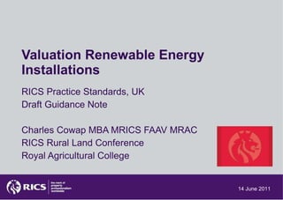 Valuation Renewable Energy Installations RICS Practice Standards, UK Draft Guidance Note Charles Cowap MBA MRICS FAAV MRAC RICS Rural Land Conference Royal Agricultural College 14 June 2011 