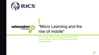 "Micro Learning and the
rise of mobile"
Alex Noble, Online Academy Manager, RICS
Conor Gilligan, Head of Professional Services,
Webanywhere
 