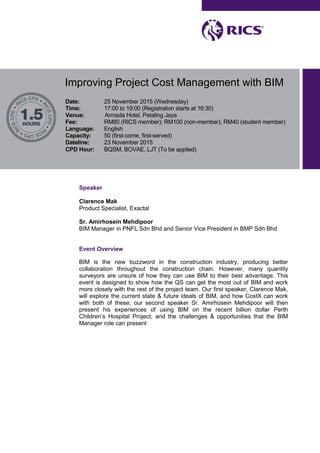 Improving Project Cost Management with BIM
Date: 25 November 2015 (Wednesday)
Time: 17:00 to 19:00 (Registration starts at 16:30)
Venue: Armada Hotel, Petaling Jaya
Fee: RM80 (RICS member); RM100 (non-member); RM40 (student member)
Language: English
Capacity: 50 (first-come, first-served)
Dateline: 23 November 2015
CPD Hour: BQSM, BOVAE, LJT (To be applied)
Speaker
Clarence Mak
Product Specialist, Exactal
Sr. Amirhosein Mehdipoor
BIM Manager in PNFL Sdn Bhd and Senior Vice President in BMP Sdn Bhd
Event Overview
BIM is the new buzzword in the construction industry, producing better
collaboration throughout the construction chain. However, many quantity
surveyors are unsure of how they can use BIM to their best advantage. This
event is designed to show how the QS can get the most out of BIM and work
more closely with the rest of the project team. Our first speaker, Clarence Mak,
will explore the current state & future ideals of BIM, and how CostX can work
with both of these; our second speaker Sr. Amirhosein Mehdipoor will then
present his experiences of using BIM on the recent billion dollar Perth
Children’s Hospital Project, and the challenges & opportunities that the BIM
Manager role can present
 