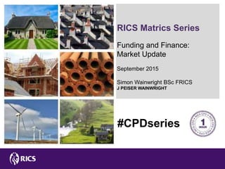 RICS Matrics Series
Funding and Finance:
Market Update
September 2015
Simon Wainwright BSc FRICS
J PEISER WAINWRIGHT
#CPDseries
 